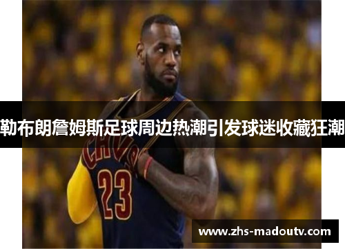 勒布朗詹姆斯足球周边热潮引发球迷收藏狂潮